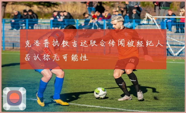 克洛普执教吉达联合传闻被经纪人否认称无可能性