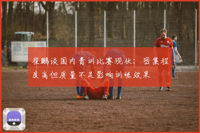 崔鹏谈国内青训比赛现状：密集程度高但质量不足影响训练效果