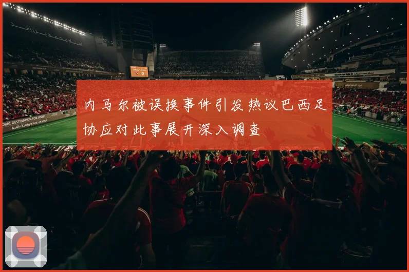内马尔被误换事件引发热议巴西足协应对此事展开深入调查