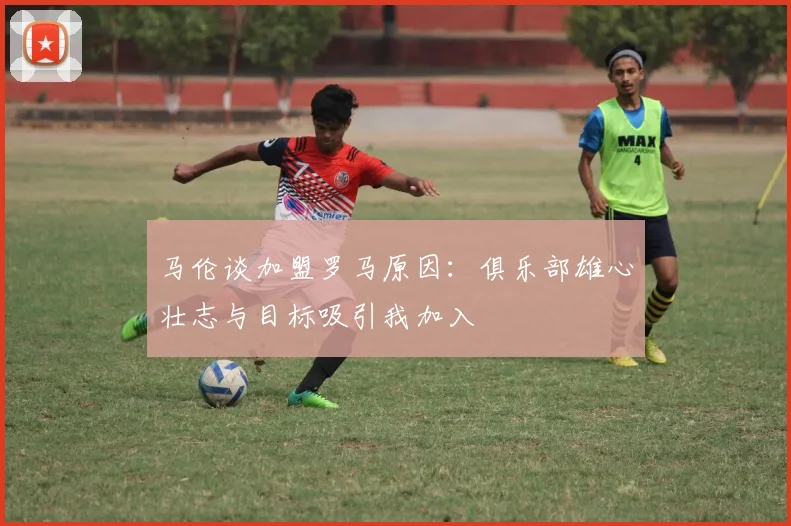 马伦谈加盟罗马原因：俱乐部雄心壮志与目标吸引我加入