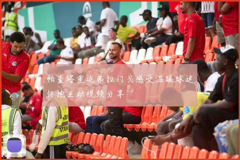 帕奎塔重返弗拉门戈感受温暖球迷怀抱互动视频分享