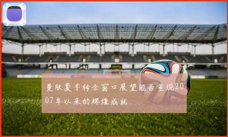 曼联夏季转会窗口展望能否重现2007年以来的辉煌成就