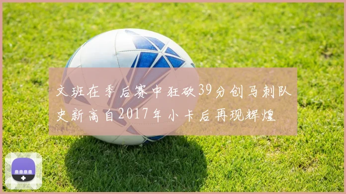 文班在季后赛中狂砍39分创马刺队史新高自2017年小卡后再现辉煌