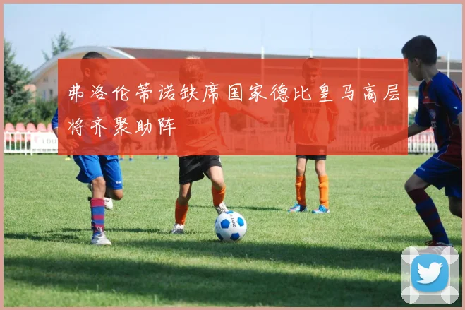 弗洛伦蒂诺缺席国家德比皇马高层将齐聚助阵