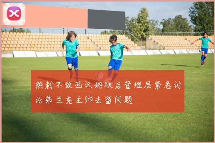 热刺不敌西汉姆联后管理层紧急讨论弗兰克主帅去留问题