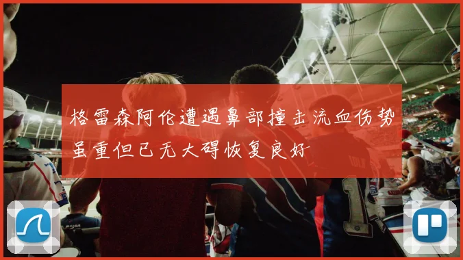 格雷森阿伦遭遇鼻部撞击流血伤势虽重但已无大碍恢复良好
