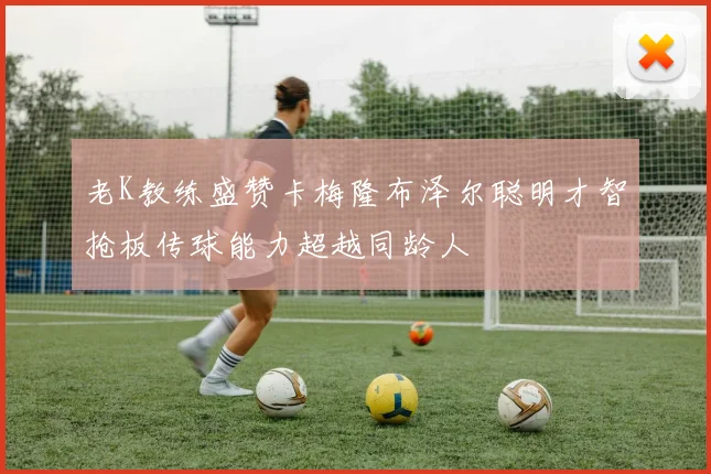 老K教练盛赞卡梅隆布泽尔聪明才智抢板传球能力超越同龄人