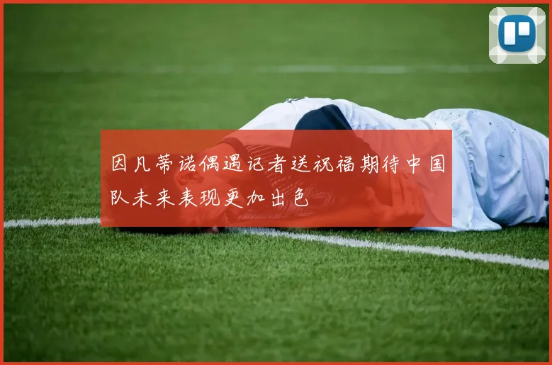 因凡蒂诺偶遇记者送祝福期待中国队未来表现更加出色