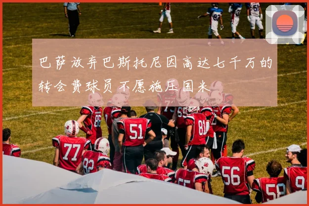 巴萨放弃巴斯托尼因高达七千万的转会费球员不愿施压国米