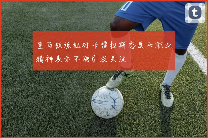 皇马教练组对卡雷拉斯态度和职业精神表示不满引发关注