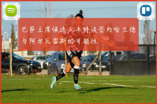 巴萨主席候选人丰特谈签约哈兰德与阿尔瓦雷斯的可能性