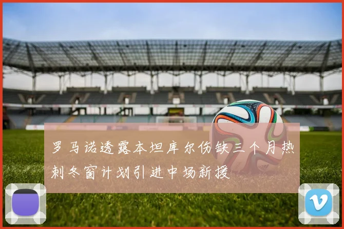 罗马诺透露本坦库尔伤缺三个月热刺冬窗计划引进中场新援