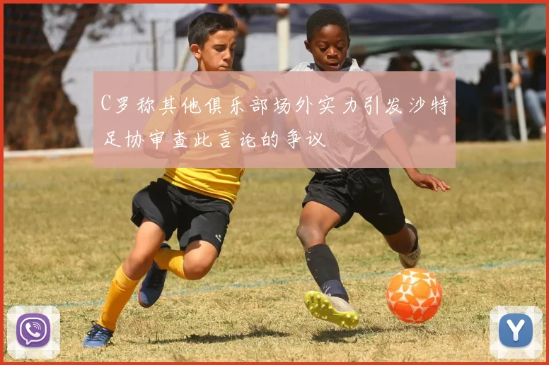 C罗称其他俱乐部场外实力引发沙特足协审查此言论的争议